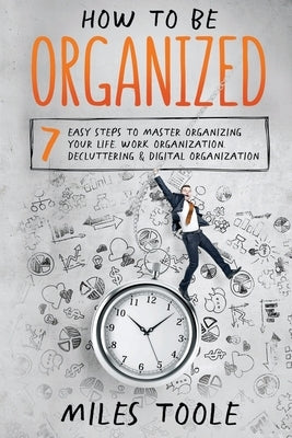 How to Be Organized: 7 Easy Steps to Master Organizing Your Life, Work Organization, Decluttering & Digital Organization by Toole, Miles