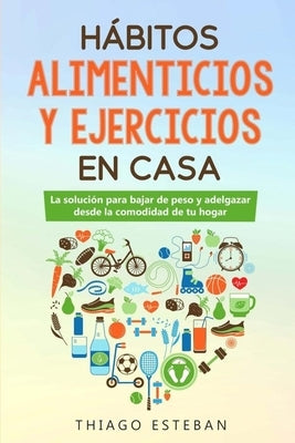 Hábitos ALIMENTICIOS y EJERCICIOS en casa: La solución para BAJAR DE PESO y ADELGAZAR desde la comodidad de tu HOGAR. by Esteban, Thiago