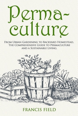 Permaculture: From Urban Gardening to Backyard Homestead, The Comprehensive Guide to Permaculture and a Sustainable Living. by Field, Francis