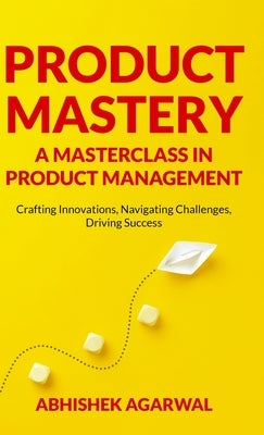 Product Mastery a Masterclass in Product Management: Crafting Innovations, Navigating Challenges, Driving Success by Agarwal, Abhishek K.