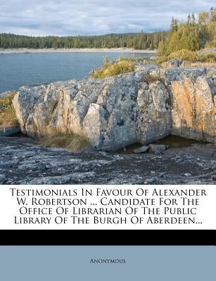 Testimonials in Favour of Alexander W. Robertson ... Candidate for the Office of Librarian of the Public Library of the Burgh of Aberdeen... Paperback Nabu Press