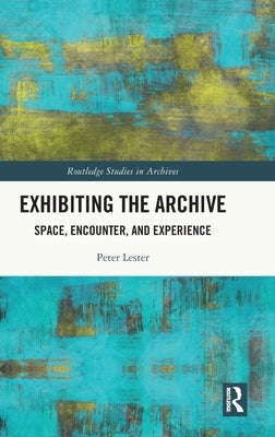 Exhibiting the Archive: Space, Encounter, and Experience by Lester, Peter