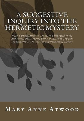 A Suggestive Inquiry Into The Hermetic Mystery: With a Dissertation on the More Celebrated of the Alchemical Philosophers Being an Attempt Towards the by Atwood, Mary Anne