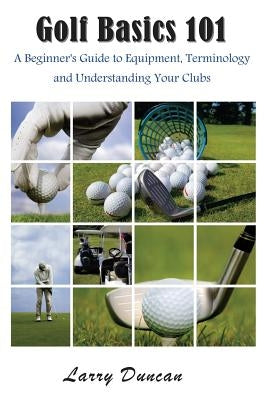 Golf Basics 101: A Beginner's Guide to Equipment, Terminology and Understanding Your Clubs by Duncan, Larry
