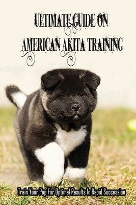 Ultimate Guide On American Akita Training: Train Your Pup For Optimal Results In Rapid Succession: Teach Your Akita To Sit by Petka, Ali