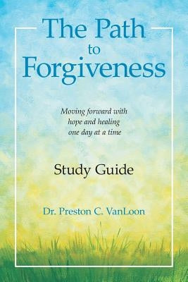 The Path to Forgiveness Study Guide: Moving Forward with Hope and Healing One Day at a Time by Vanloon, Preston C.