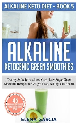 Alkaline Ketogenic Green Smoothies: Creamy & Delicious, Low-Carb, Low Sugar Green Smoothie Recipes for Weight Loss, Beauty and Health by Garcia, Elena
