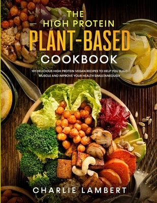 The High Protein Plant-Based Cookbook: 101 Delicious High Protein Vegan Recipes To Help You Build Muscle and Improve Your Health Simultaneously by Lambert, Charlie