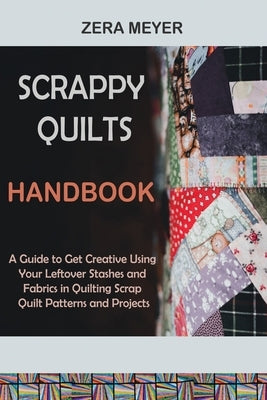 Scrappy Quilts Handbook: A Guide to Get Creative Using Your Leftover Stashes and Fabrics in Quilting Scrap Quilt Patterns and Projects by Meyer, Zera