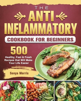 The Anti-Inflammatory Cookbook For Beginners: 500 Healthy, Fast & Fresh Recipes that Will Make Your Life Easier by Morris, Sonya