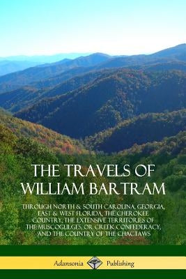 The Travels of William Bartram: Through North & South Carolina, Georgia, East & West Florida, The Cherokee Country, The Extensive Territories of The M by Bartram, William