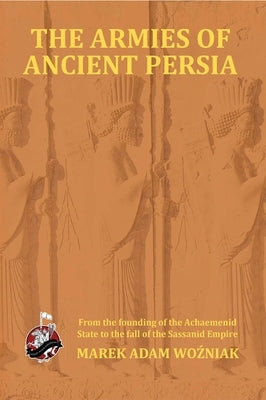 Armies of Ancient Persia: From its Founding under the the Achaemenids to the Fall of the Sassanid Empire Paperback Winged Hussar Publishing