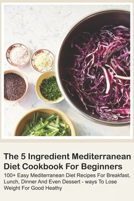The 5 Ingredient Mediterranean Diet Cookbook For Beginners - 100+ Easy Mediterranean Diet Recipes For Breakfast, Lunch, Dinner And Even Dessert - Ways Paperback Independently Published
