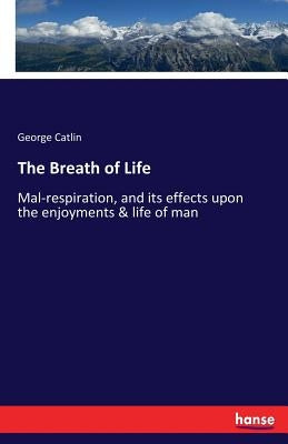 The Breath of Life: Mal-respiration, and its effects upon the enjoyments & life of man by Catlin, George