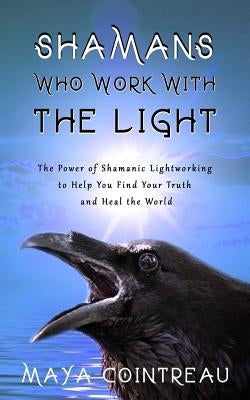 Shamans Who Work with the Light - The Power of Shamanic Lightworking to Help You Find Your Truth and Heal the World by Cointreau, Maya