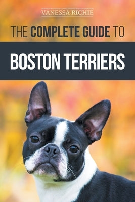 The Complete Guide to Boston Terriers: Preparing For, Housebreaking, Socializing, Feeding, and Loving Your New Boston Terrier Puppy by Richie, Vanessa