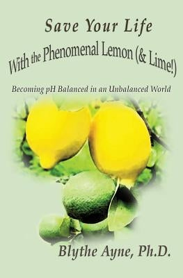 Save Your Life with the Phenomenal Lemon (& Lime!): Becoming Balanced in an Unbalanced World by Ayne, Blythe