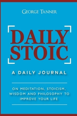 Daily Stoic: A Daily Journal: On Meditation, Stoicism, Wisdom and Philosophy to Improve Your Life: A Daily Journal: On Meditation, by Tanner, George