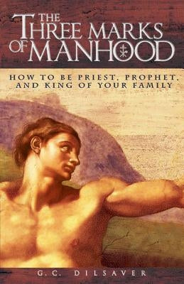 The Three Marks of Manhood: How to Be Priest, Prophet and King of Your Family by Dilsaver, G. C.