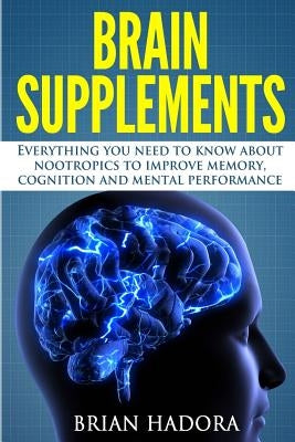 Brain Supplements: Everything You Need to Know About Nootropics to Improve Memory, Cognition and Mental Performance by Hadora, Brian