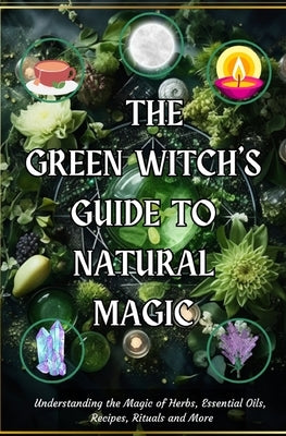 The Green Witch's Guide to Natural Magic: Understanding the Magic of Herbs, Essential Oils, Recipes, Rituals and More by You, Awakened