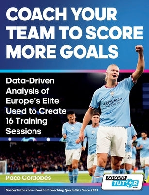 Coach Your Team to Score More Goals - Data-Driven Analysis of Europe's Elite Used to Create 16 Training Sessions by Cordobés, Paco