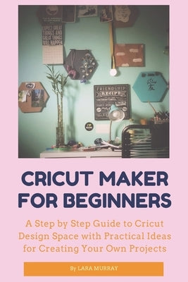 Cricut Maker for Beginners: A Step by Step Guide to Cricut Design Space with Practical Ideas for Creating Your Own Projects by Murray, Lara