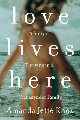 Love Lives Here: A Story of Thriving in a Transgender Family by Knox, Amanda Jette