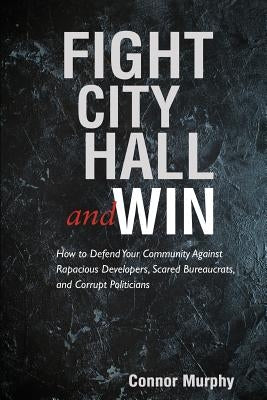 Fight City Hall and Win: How to Defend Your Community against Rapacious Developers, Scared Bureaucrats, and Corrupt Politicians by Murphy, Connor