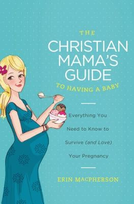 The Christian Mama's Guide to Having a Baby: Everything You Need to Know to Survive (and Love) Your Pregnancy by MacPherson, Erin