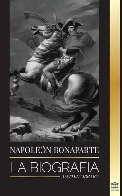 Napoleon Bonaparte: La biografía - La vida del emperador francés en la sombra y el hombre detrás del mito by Library, United