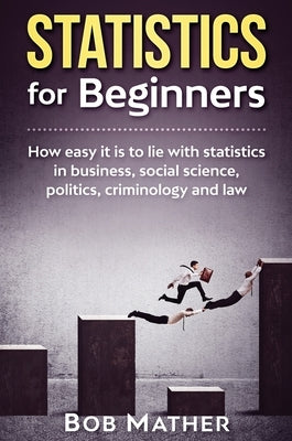 Statistics for Beginners: How easy it is to lie with statistics in business, social science, politics, criminology and law by Mather, Bob