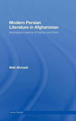 Modern Persian Literature in Afghanistan: Anomalous Visions of History and Form by Ahmadi, Wali