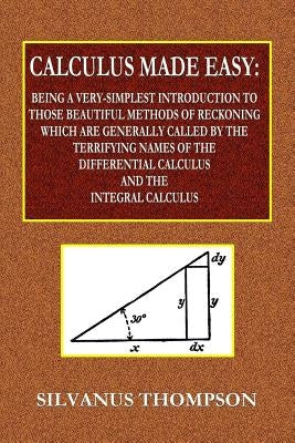 Calculus Made Easy - Being a Very-Simplest Introduction to Those Beautiful Methods of Reckoning Which Are Generally Called by the TERRIFYING NAMES of by Thompson, Silvanus Phillips