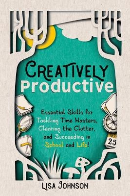 Creatively Productive: Essential Skills for Tackling Time Wasters, Clearing the Clutter and Succeeding in School and Life by Johnson, Lisa