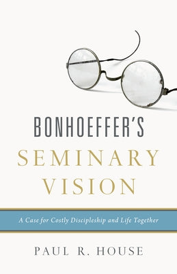 Bonhoeffer's Seminary Vision: A Case for Costly Discipleship and Life Together by House, Paul R.