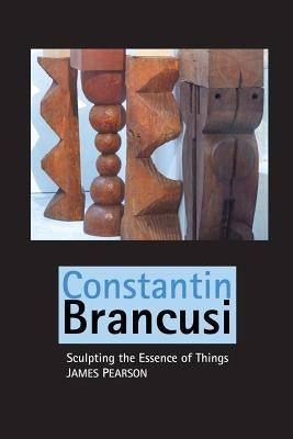 Constantin Brancusi: Sculpting the Essence of Things by Pearson, James