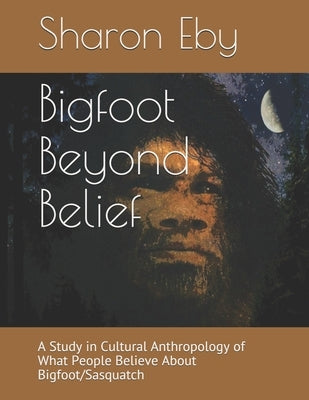 Bigfoot Beyond Belief: A Study in Cultural Anthropology of What People Believe About Bigfoot/Sasquatch Paperback Sharon Eby