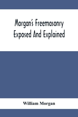 Morgan'S Freemasonry Exposed And Explained; Showing The Origin, History And Nature Of Masonry, Its Effects On The Government, And The Christian Religi by Morgan, William