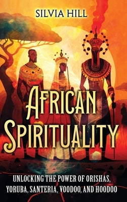 African Spirituality: Unlocking the Power of Orishas, Yoruba, Santeria, Voodoo, and Hoodoo by Hill, Silvia