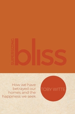 Supersizing Bliss: How We Have Betrayed Our Homes and the Happiness We Seek by Witte, Toby