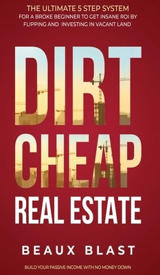 Dirt Cheap Real Estate: The Ultimate 5 Step System for a Broke Beginner to get INSANE ROI by Flipping and Investing in Vacant Land Build your by Blast, Beaux