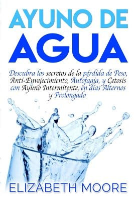 Ayuno de Agua: Descubra los secretos de la pérdida de Peso, Anti-Envejecimiento, Autofagia, y Cetosis con Ayuno Intermitente, en días by Moore, Elizabeth