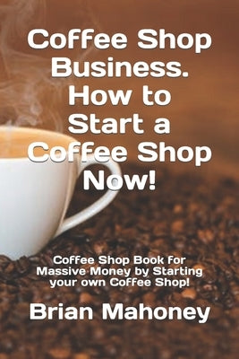 Coffee Shop Business. How to Start a Coffee Shop Now!: Coffee Shop Book for Massive Money by Starting your own Coffee Shop! by Mahoney, Brian