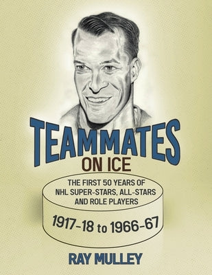 Teammates on Ice: The First 50 Years of NHL Super-Stars, All-Stars and Role Players 1917-18 to 1966-67 by Mulley, Ray