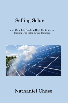 Selling Solar: Your Complete Guide to High-Performance Sales in The Solar Power Business by Chase, Nathaniel