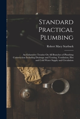 Standard Practical Plumbing: An Exhaustive Treatise On All Branches of Plumbing Construction Including Drainage and Venting, Ventilation, Hot and C by Starbuck, Robert Macy