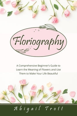 Floriography: A Comprehensive Beginner's Guide to Learn the Meaning of Flowers and Use Them to Make Your Life Beautiful by Trott, Abigail