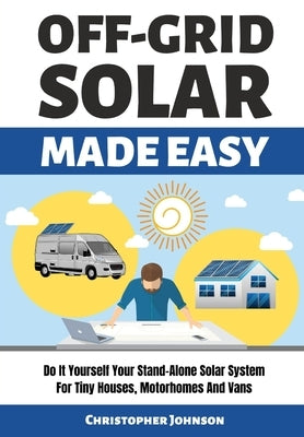 Off Grid Solar Made Easy: Do It Yourself Your Stand-Alone Solar System for Tiny Houses, Motorhomes and Vans - Solar System Design and Installati by Johnson, Christopher