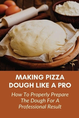 Making Pizza Dough Like A Pro: How To Properly Prepare The Dough For A Professional Result: How Do You Make Dough With Flour And Water Paperback Independently Published